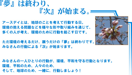「夢」は終わり、「次」が始まる。アースデイとは、地球のことを考えて行動する日。環境の抱える問題などを様々な形や取り組みを通じて、多くの人が考え、環境のために行動を起こす日です。ただ環境の考えるだけ、願うだけの『夢』は終わりです。みなさんの行動による『次』が始まります。みなさんの一人ひとりの行動が、環境、平和を守る行動となります。環境、平和のため、人々のため、そして、地球のため、一緒に、行動しましょう!