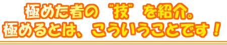 極めた者の“技”を紹介。極めるとは、こういうことです!