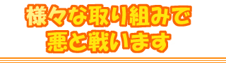 様々な取り組みで悪と戦います